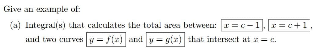 Give an example of:
(a) Integral(s) that calculates the total area between: x = c - 1 x = c + 1
and two curves y =
= f(x)|and|y= g(x)| that intersect at x = c.