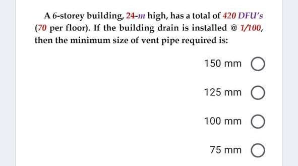 A 6-storey building, 24-m high, has a total of 420 DFU's
(70 per floor). If the building drain is installed @ 1/100,
then the minimum size of vent pipe required is:
150 mm O
125 mm O
100 mm O
75 mm O
