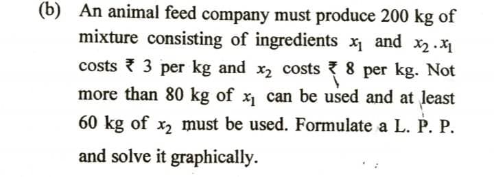 (b) An animal feed company must produce 200 kg of
mixture consisting of ingredients x1
X2 . X1
costs { 3 per kg and x2 costs 8 per kg. Not
X1 and
more than 80 kg of x, can be used and at least
60 kg of x, must be used. Formulate a L. P. P.
and solve it graphically.
