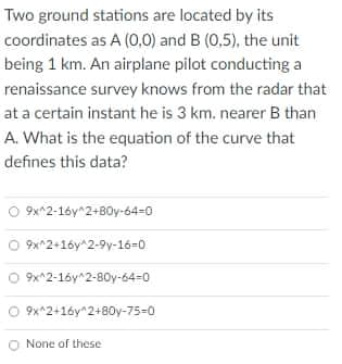 Two ground stations are located by its
coordinates as A (0,0) and B (0,5), the unit
being 1 km. An airplane pilot conducting a
renaissance survey knows from the radar that
at a certain instant he is 3 km. nearer B than
A. What is the equation of the curve that
defines this data?
9x^2-1óy^2+B0y-64=0
O 9x^2+16y^2-9y-16=0
O 9x^2-16y^2-80y-64-0
9x^2+16y^2+80y-75-0
None of these
