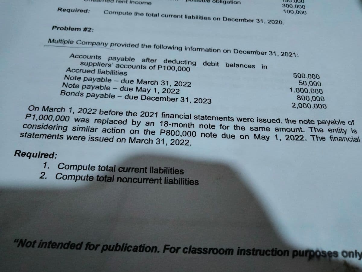 obligation
300,000
100,000
rent income
Required:
Compute the total current liabilities on December 31, 2020.
Problem #2:
Multiple Company provided the following information on December 31, 2021:
Accounts payable after deducting debit balances in
suppliers' accounts of P100,000
Accrued liabilities
Note payable - due March 31, 2022
Note payable – due May 1, 2022
Bonds payable – due December 31, 2023
500,000
50,000
1,000,000
800,000
2,000,000
On March 1, 2022 before the 2021 financial statements were issued, the note payable of
P1,000,000 was replaced by an 18-month note for the same amount. The entity is
considering similar action on the P800,000 note due on May 1, 2022. The financial
statements were issued on March 31, 2022.
Required:
1. Compute total current liabilities
2. Compute total noncurrent liabilities
"Not intended for publication. For classroom instruction purposes only
