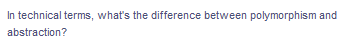 In technical terms, what's the difference between polymorphism and
abstraction?
