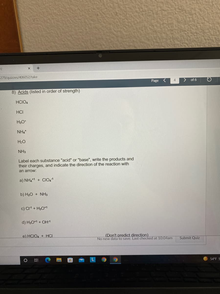 =2
+
279/quizzes/406052/take
Page
4
>
of 6
8) Acids (listed in order of strength)
HCIO4
HCI
H3O*
NH4*
H2O
NH3
Label each substance "acid" or "base", write the products and
their charges, and indicate the direction of the reaction with
an arrow:
a) NH41 + CIO,1
b) H2O + NH3
c) CI1 + H3O*1
d) H3O+1 + OH-1
e) HCIO4 + HCI
(Don't predict direction).
No new data to save, Last checked at 10:04am
Submit Quiz
54°F S
