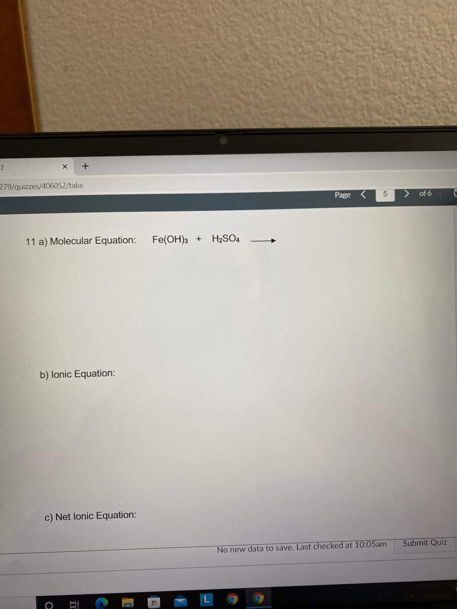 2
279/quizzes/406052/take
Page
of 6
11 a) Molecular Equation:
Fe(OH)3 +
H2SO4
b) lonic Equation:
c) Net lonic Equation:
No new data to save. Last checked at 10:05am
Submit Quiz
一
元
