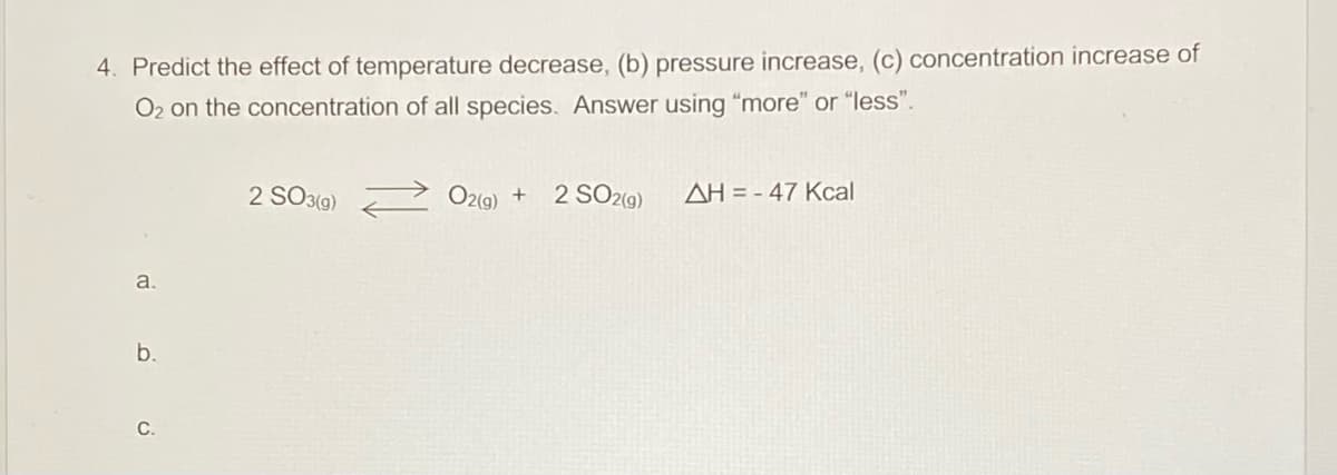 4. Predict the effect of temperature decrease, (b) pressure increase, (c) concentration increase of
O2 on the concentration of all species. Answer using "more" or "less".
2 SO3(9)
O2(9) + 2 SO2(9)
AH = - 47 Kcal
a.
b.
С.
