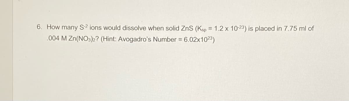 6. How many S2 ions would dissolve when solid ZnS (Ksp = 1.2 x 10-23) is placed in 7.75 ml of
.004 M Zn(NO3)2? (Hint: Avogadro's Number = 6.02x1023)
