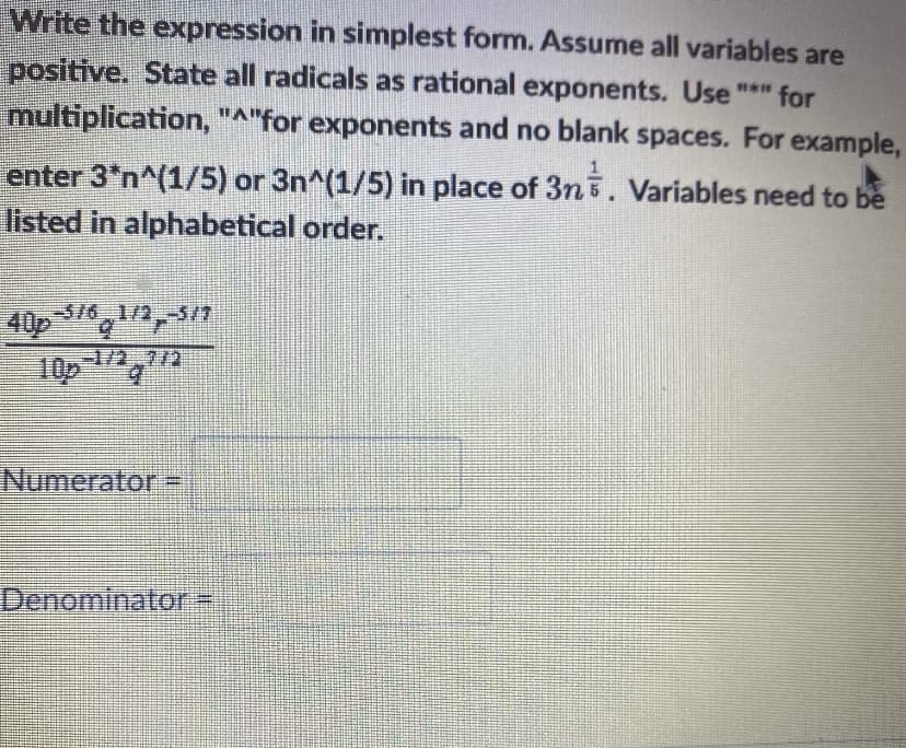 Write the expression in simplest form. Assume all variables are
positive. State all radicals as rational exponents. Use "*" for
multiplication, "A"for exponents and no blank spaces. For example,
enter 3*n^(1/5) or 3n^(1/5) in place of 3n5. Variables need to be
listed in alphabetical order.
-5/6 1/2.-5/7
40p 31 17
10p1/2,772
Numerator -
Denominator-

