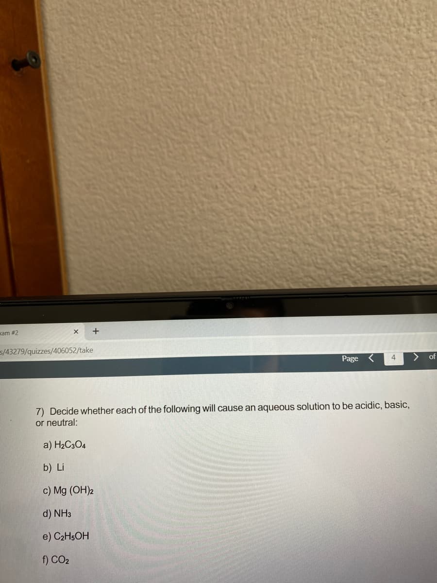 kam #2
5/43279/quizzes/406052/take
Page
4.
of
7) Decide whether each of the following will cause an aqueous solution to be acidic, basic,
or neutral:
a) H2C3O4
b) Li
c) Mg (OH)2
d) NH3
e) C2H5OH
f) CO2
