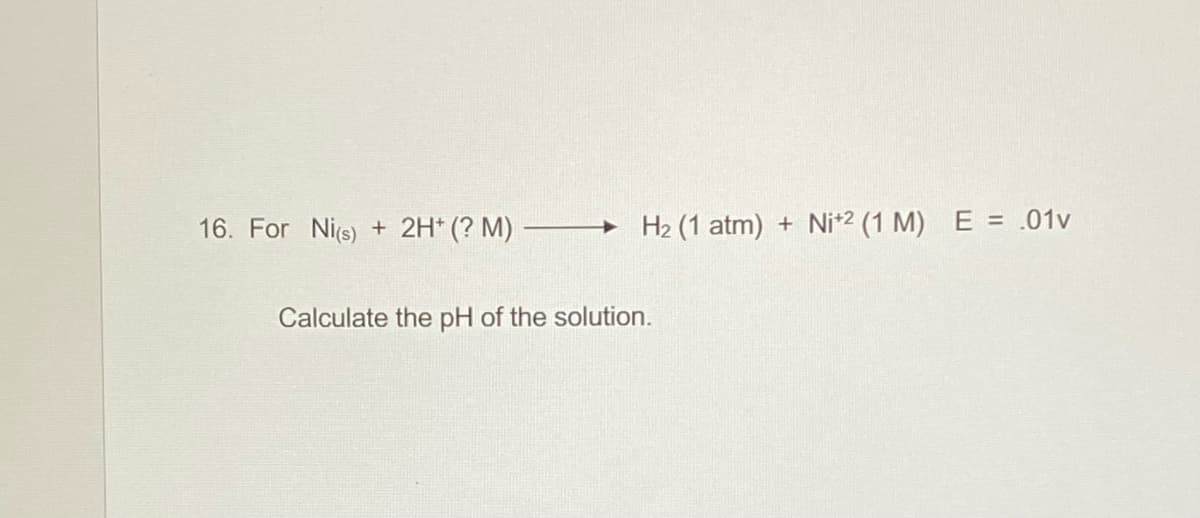 16. For Nis) +
2H* (? M)
+ H2 (1 atm)
+ Ni*2 (1 M) E = .01v
Calculate the pH of the solution.
