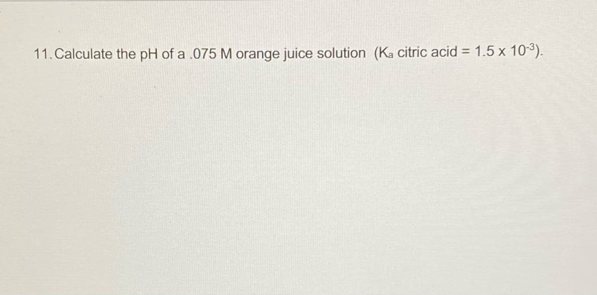 11. Calculate the pH of a .075 M orange juice solution (Ka citric acid = 1.5 x 103).
