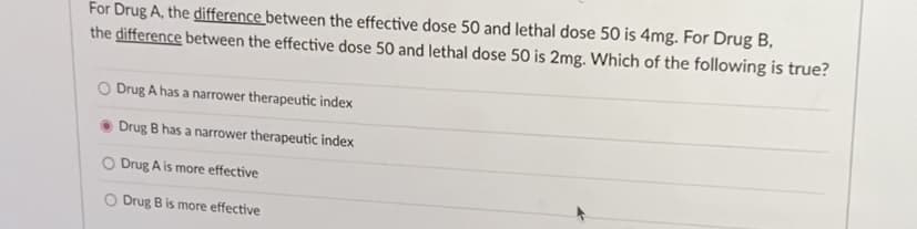 For Drug A, the difference between the effective dose 50 and lethal dose 50 is 4mg. For Drug B,
the difference between the effective dose 50 and lethal dose 50 is 2mg. Which of the following is true?
O Drug A has a narrower therapeutic index
Drug B has a narrower therapeutic index
O Drug A is more effective
O Drug B is more effective
