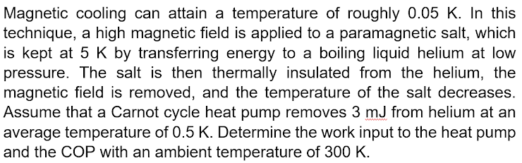 Magnetic cooling can attain a temperature of roughly 0.05 K. In this
technique, a high magnetic field is applied to a paramagnetic salt, which
is kept at 5 K by transferring energy to a boiling liquid helium at low
pressure. The salt is then thermally insulated from the helium, the
magnetic field is removed, and the temperature of the salt decreases.
Assume that a Carnot cycle heat pump removes 3 mJ from helium at an
average temperature of 0.5 K. Determine the work input to the heat pump
and the COP with an ambient temperature of 300 K.
