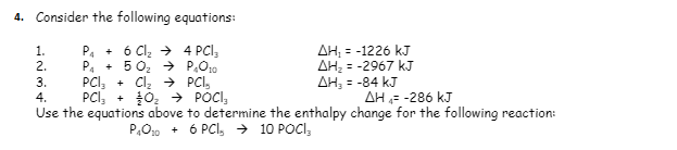 4. Consider the following equations:
1. P₁ + 6 Cl₂ →
4 PCI;
2.
P₁ +50₂ →
P₂010
AH₁ = -1226 kJ
AH₂ = -2967 kJ
ΔΗ, = -84 kJ
3. PCI₂ + Cl₂ → PCI,
4. PCI₂ + 0₂ → POCI,
AH = -286 kJ
Use the equations above to determine the enthalpy change for the following reaction:
P₁010+ 6 PCI, → 10 POCI
AWNH