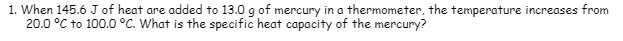 1. When 145.6 J of heat are added to 13.0 g of mercury in a thermometer, the temperature increases from
20.0 °C to 100.0 °C. What is the specific heat capacity of the mercury?