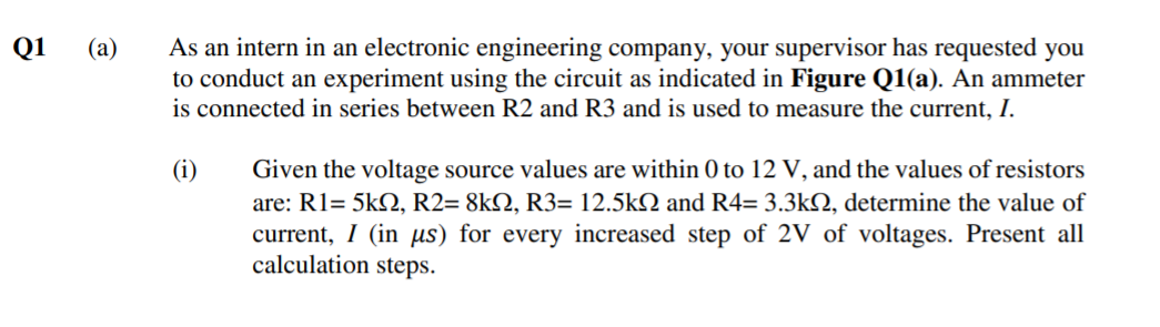 As an intern in an electronic engineering company, your supervisor has requested you
to conduct an experiment using the circuit as indicated in Figure Q1(a). An ammeter
is connected in series between R2 and R3 and is used to measure the current, I.
Q1
(а)
(i)
Given the voltage source values are within 0 to 12 V, and the values of resistors
are: R1= 5k2, R2= 8kQ, R3= 12.5k2 and R4= 3.3kQ, determine the value of
current, I (in us) for every increased step of 2V of voltages. Present all
calculation steps.
