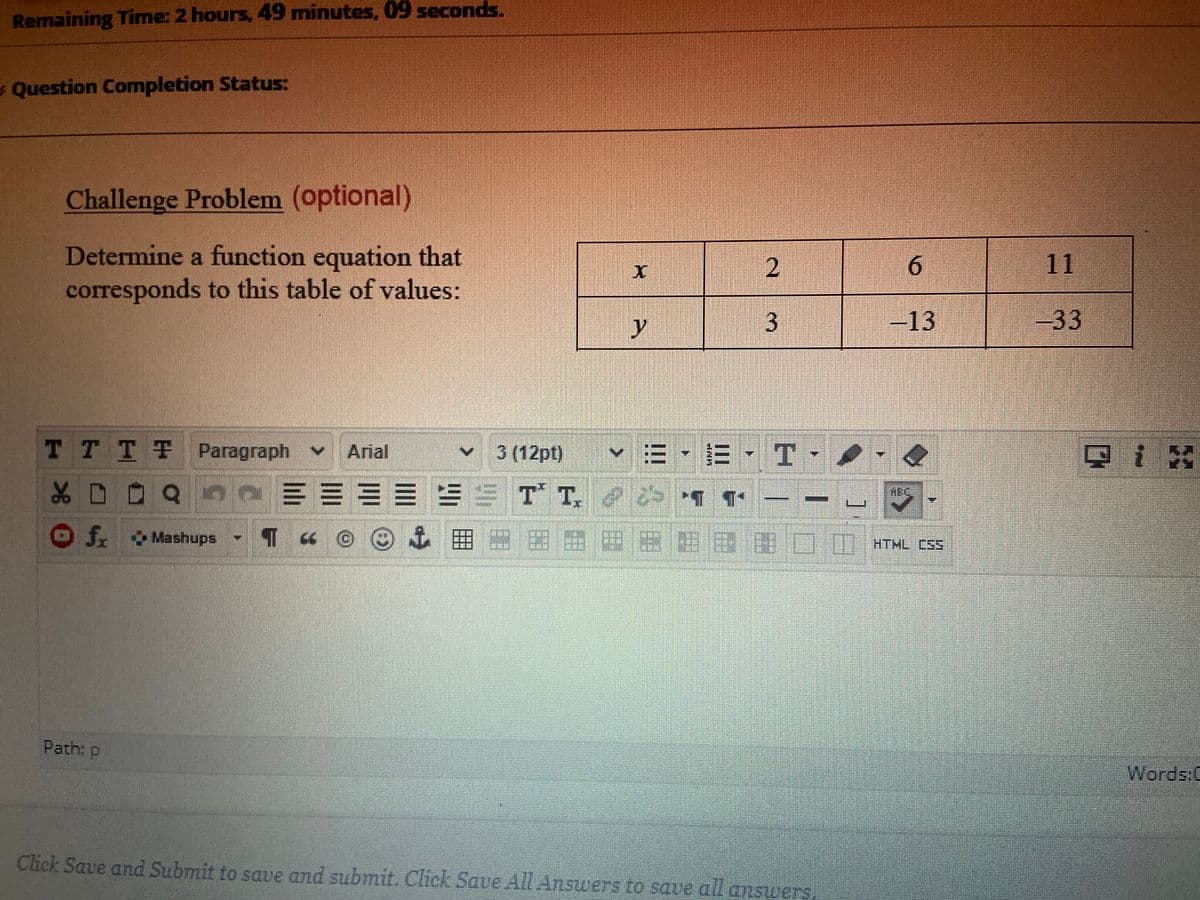 Remaining Time: 2 hours, 49 minutes, 09 seconds.
- Question Completion Status:
Challenge Problem (optional)
Determine a function equation that
corresponds to this table of values:
6.
y
3.
-13
-33
TTTT Paragraph
Arial
3 (12pt)
v三.E.T
品D
Of. Mashups
TaO@ 田 M
HTHL CSS
Path: p
Words:C
Click Save and Submit to save and submit. Click Save Al Answers to save all answers
11
2.
