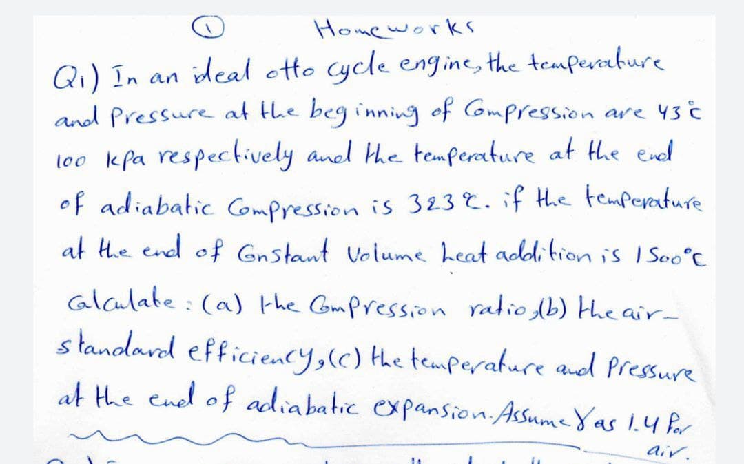 Home works
Q₁) In an ideal otto cycle engine, the temperature
and Pressure at the beginning of Compression are 43 °C
100 kpa respectively and the temperature at the end
of adiabatic Compression is 323%. if the temperature
at the end of Gnstant Volume heat addition is 1500°C
Calculate: (a) the Compression ratio, (b) the air-
standard efficiency, (c) the temperature and pressure
at the end of adiabatic expansion. Assume Yas 1.4 for
air.