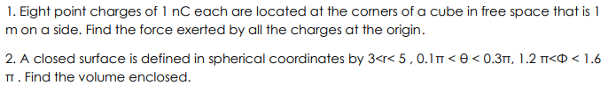 1. Eight point charges of 1 nC each are located at the corners of a cube in free space that is 1
m on a side. Find the force exerted by all the charges at the origin.
2. A closed surface is defined in spherical coordinates by 3<r< 5, 0.1 m <<0.3, 1.2 < < 1.6
TT. Find the volume enclosed.