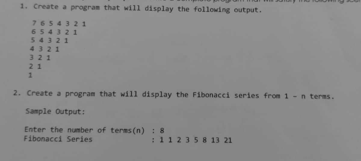 1. Create a program that will display the following output.
7654321
654321
54321
4321
321
21
1
2. Create a program that will display the Fibonacci series from 1 n terms.
Sample Output:
Enter the number of terms (n) : 8
Fibonacci Series
: 1 1 2 3 5 8 13 21