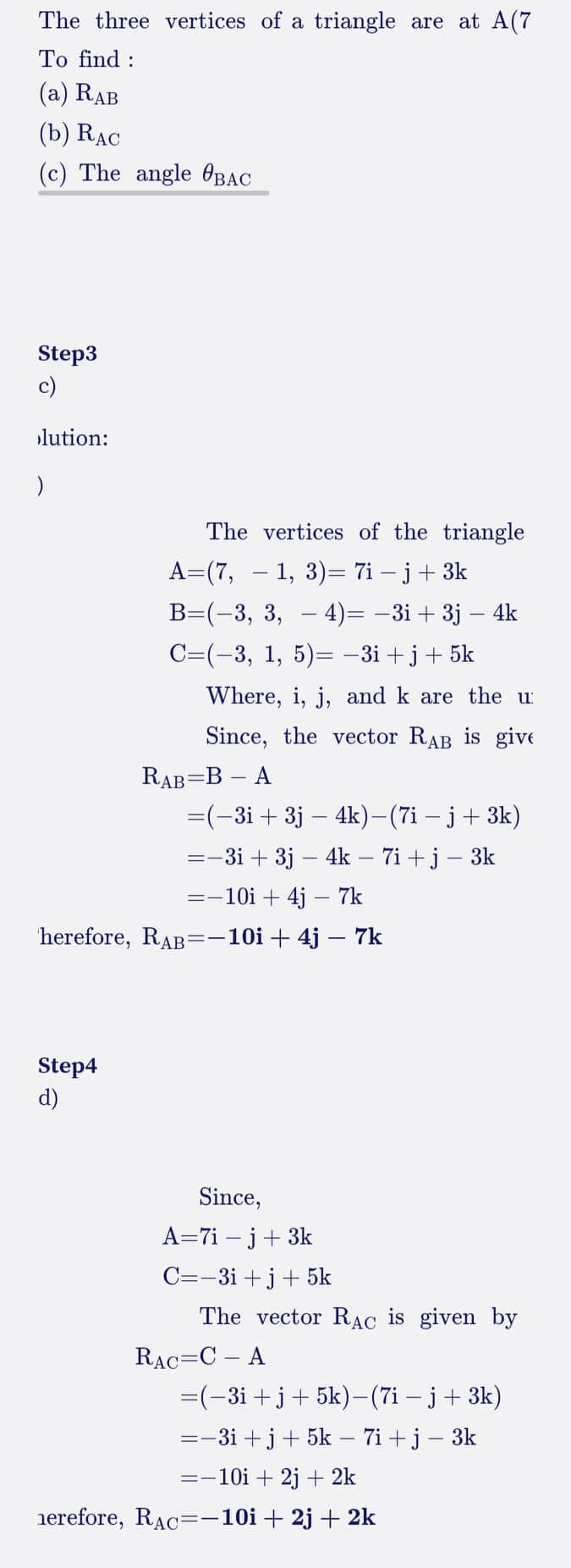 The three vertices of a triangle are at A(7
To find:
(a) RAB
(b) RAC
(c) The angle BAC
Step3
c)
lution:
)
The vertices of the triangle
A=(7, — 1, 3)= 7i − j + 3k
B=(-3, 3, 4)= −3i + 3j − 4k
C=(−3, 1, 5)= −3i+j+5k
Step4
d)
Where, i, j, and k are the u
Since, the vector RAB is give
RAB=B - A
=(−3i + 3j - 4k)−(7i − j + 3k)
=-3i + 3j - 4k - 7i+j - 3k
=-10i + 4j - 7k
herefore, RAB=-10i +4j - 7k
Since,
A=7i- j + 3k
C=-3i+j+ 5k
The vector RAC is given by
RAC CA
=(-3i+j+5k)-(7i- j + 3k)
=-3i+j+ 5k - 7i+j - 3k
=-10i + 2j + 2k
herefore, RAC=-10i +2j + 2k