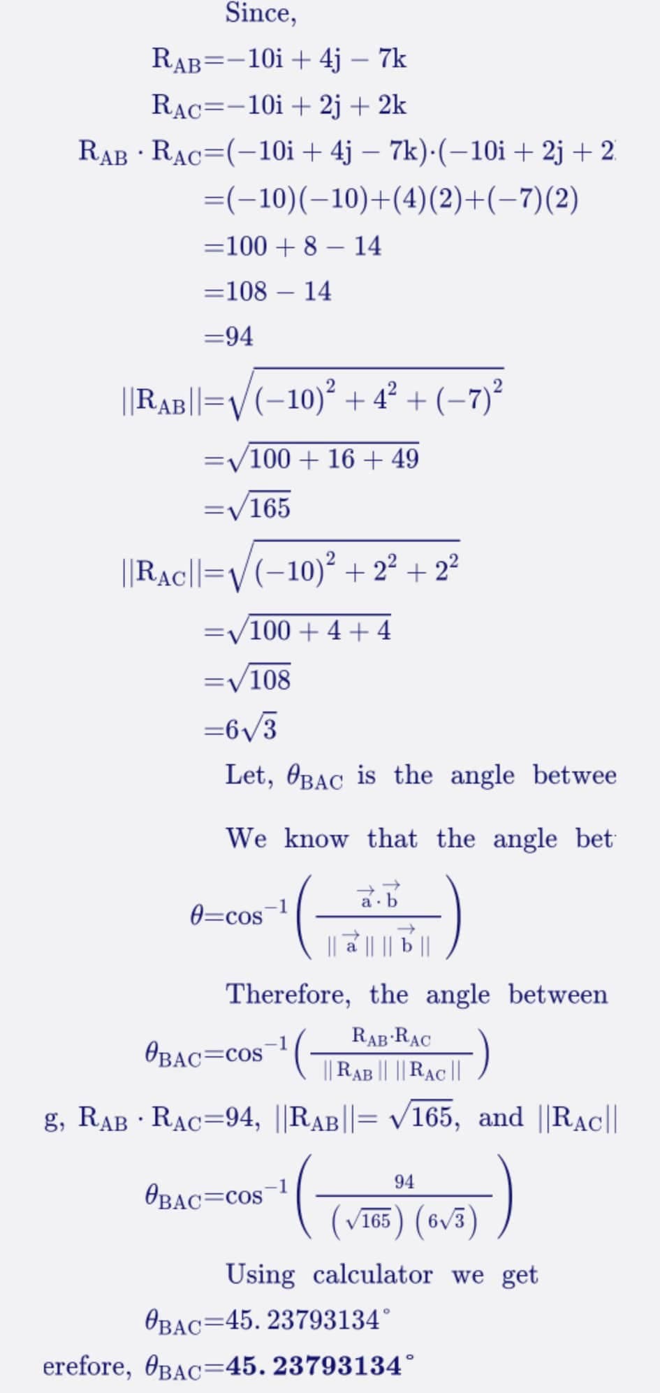 Since,
RAB=-10i + 4j - 7k
RAC -10i + 2j + 2k
RAB RAC (-10i + 4j – 7k).(-10i +2j+2
=(−10)(-10)+(4)(2)+(−7)(2)
=100+ 8 - 14
=108
14
=94
||RAB||= (−10)² +4² + (−7)²
=√/100 + 16 + 49
=√/165
|Rac||=√(−10)² + 2² +2²
100+ 4 + 4
.
-
=√108
=6√3
Let, BAC is the angle betwee
We know that the angle bet
a.b
से || || b ||
Therefore, the angle between
0=cos
OBAC=COS
g, RAB RAC=94, ||RAB||= √165, and ||RAC||
BAC COS
RAB RAC
|| RAB || ||RAC ||
(
94
(√165) (6√3)
calculator we get
Using
OBAC 45. 23793134°
erefore, BAC-45. 23793134°