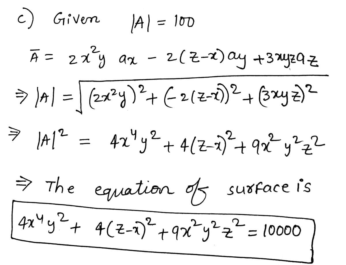 c) Given
Ã = 2x²y ax
A
|A| = 100
= 1A1²
2
=
-
2
=> ) A| = (2x²y)² + ( 2 (z-x))² + (3xyz) ²
4x² y² + 4 (z-7)²2² + 9x2² y² z²
2 (Z-x) ay + 3xyząz
→ The
equation of surface is
2
4x4 y² + 4(2-x)² +9x²y²z² = 10000
2