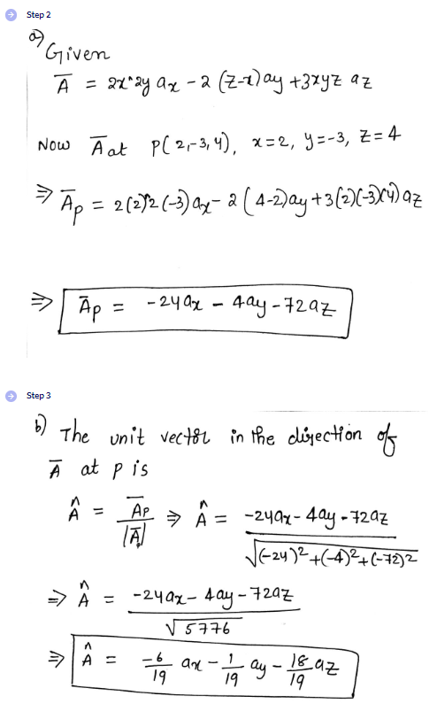 Step 2
Given
A =
= 2x^2y ax - 2 (Z-x) ay +zxyz az
Now Aat P(2₁-3, 4), x=2, y=-3, Z=4
Ap = 2(2)2-(-3) a₂-2 (4-2)ay +3 (2)X(-3)(4) az
介
Ap=
=
Step 3
6) The unit vector in the direction
A at pis
A
=
-24ax - 4ay-729z
^
A =
AP
(A)
=> A = -24ax-4ay-72az
-24ax-4ay-72az
√5776
19
an
-
√√(-2y)²+(-4)²+(-72)²
-ay-
19
1892
19