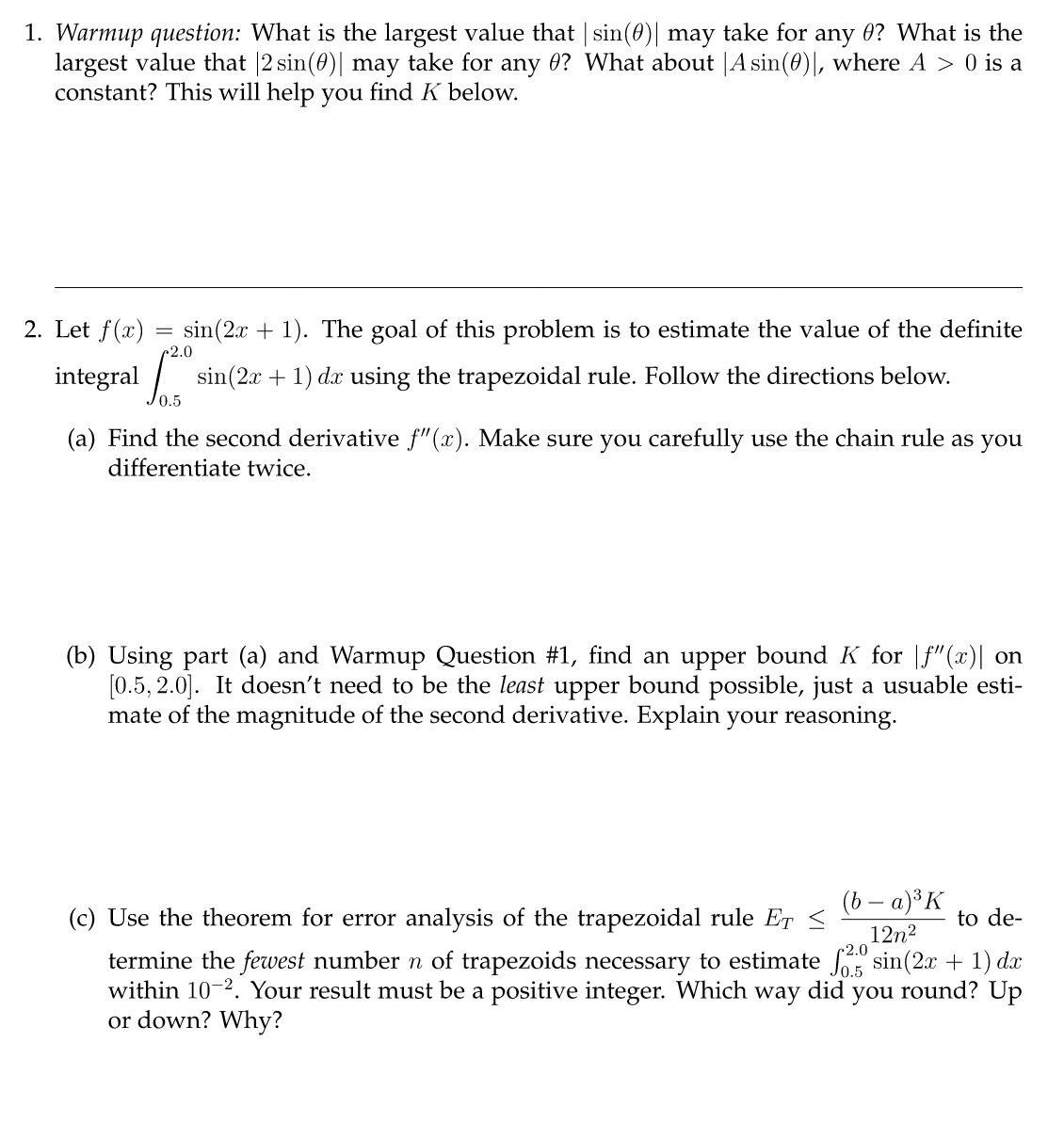 1. Warmup question: What is the largest value that | sin(0)| may take for any 0? What is the
largest value that |2 sin(0)| may take for any ? What about |A sin(0)], where A > 0 is a
constant? This will help you find K below.
sin(2x + 1). The goal of this problem is to estimate the value of the definite
integral si
sin(2x + 1) dx using the trapezoidal rule. Follow the directions below.
2. Let f(x)
=
2.0
(a) Find the second derivative ƒ"(x). Make sure you carefully use the chain rule as you
differentiate twice.
(b) Using part (a) and Warmup Question #1, find an upper bound K for |f"(x)| on
[0.5, 2.0]. It doesn't need to be the least upper bound possible, just a usuable esti-
mate of the magnitude of the second derivative. Explain your reasoning.
(c) Use the theorem for error analysis of the trapezoidal rule EȚ
(b − a)³K
12n²
to de-
termine the fewest number n of trapezoids necessary to estimate 2.sin(2x + 1) dx
within 10-2. Your result must be a positive integer. Which way did you round? Up
or down? Why?