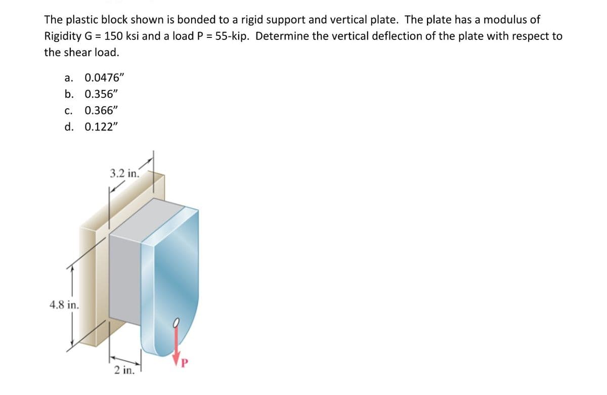 The plastic block shown is bonded to a rigid support and vertical plate. The plate has a modulus of
Rigidity G 150 ksi and a load P = 55-kip. Determine the vertical deflection of the plate with respect to
the shear load.
a. 0.0476"
b. 0.356"
c. 0.366"
d. 0.122"
4.8 in.
3.2 in.
2 in.