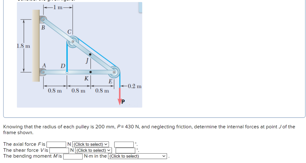 1.8 m
D
K
0.8 m 0.8 m
The axial force Fis
The shear force Vis
The bending moment Mis
E
0.8 m
Knowing that the radius of each pulley is 200 mm, P= 430 N, and neglecting friction, determine the internal forces at point J of the
frame shown.
N (Click to select)
N (Click to select)
-0.2 m
N.m in the (Click to select)