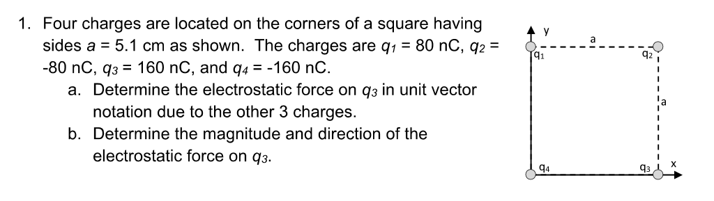 1. Four charges are located on the corners of a square having
sides a = 5.1 cm as shown. The charges are q₁ = 80 nC, q2 =
-80 nC, 93 = 160 nC, and q4 = -160 nC.
a. Determine the electrostatic force on q3 in unit vector
notation due to the other 3 charges.
b. Determine the magnitude and direction of the
electrostatic force on 93.
94