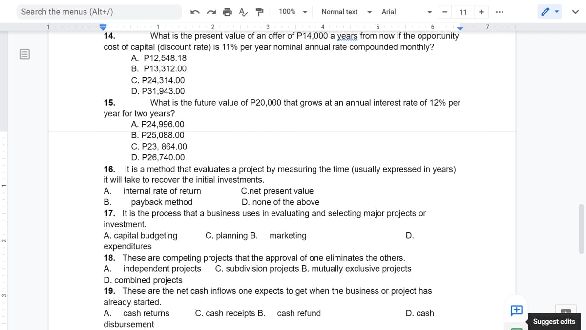 Search the menus (Alt+/)
100%
Normal text
Arial
11
1
2
3
4
7
14.
What is the present value of an offer of P14,000 a years from now if the opportunity
cost of capital (discount rate) is 11% per year nominal annual rate compounded monthly?
A. P12,548.18
В. Р13,312.00
C. P24,314.00
D. P31,943.00
15.
What is the future value of P20,000 that grows at an annual interest rate of 12% per
year for two years?
A. P24,996.00
B. P25,088.00
С. Р23, 864.00
D. P26,740.00
16.
It is a method that evaluates a project by measuring the time (usually expressed in years)
it will take to recover the initial investments.
А.
internal rate of return
C.net present value
В.
payback method
D. none of the above
17. It is the process that a business uses in evaluating and selecting major projects or
investment.
C. planning B.
marketing
A. capital budgeting
expenditures
18. These are competing projects that the approval of one eliminates the others.
independent projects
D. combined projects
D.
А.
C. subdivision projects B. mutually exclusive projects
19. These are the net cash inflows one expects to get when the business or project has
already started.
А.
cash returns
C. cash receipts B.
cash refund
D. cash
disbursement
Suggest edits
