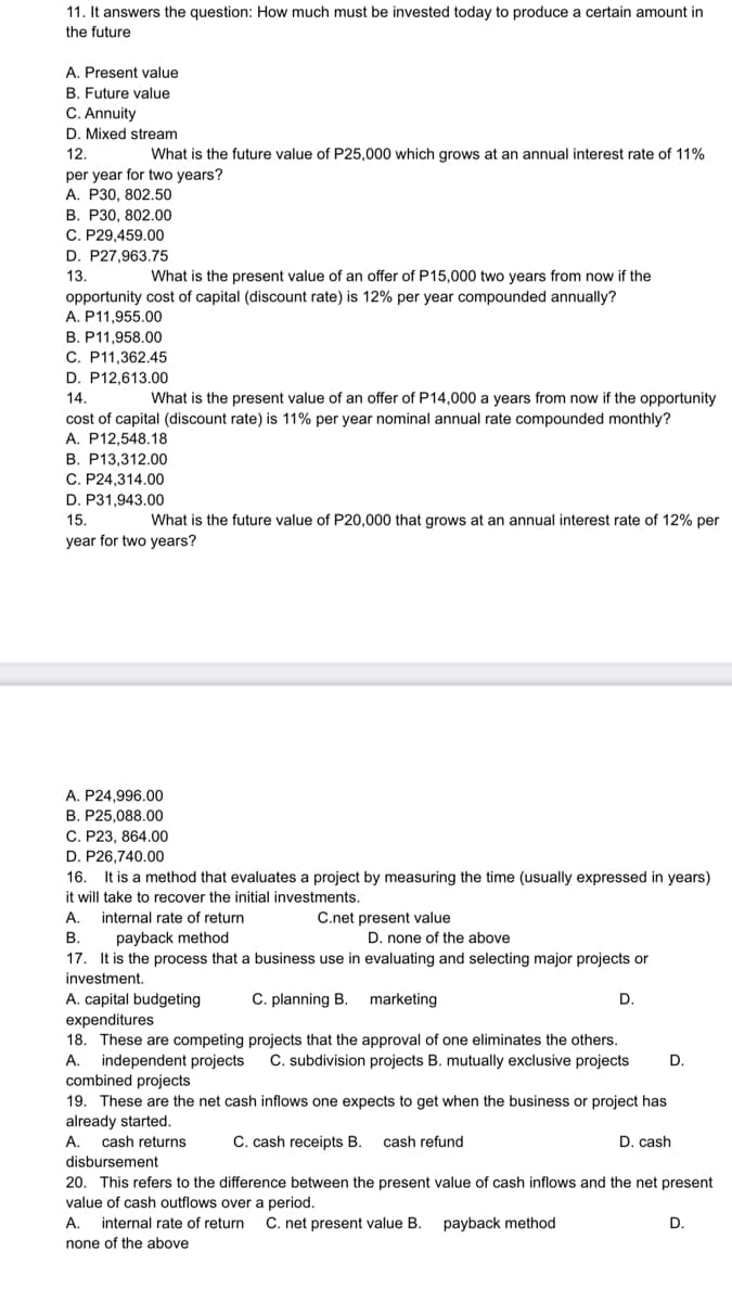 11. It answers the question: How much must be invested today to produce a certain amount in
the future
A. Present value
B. Future value
C. Annuity
D. Mixed stream
12.
What is the future value of P25,000 which grows at an annual interest rate of 11%
per year for two years?
A. P30, 802.50
В. Р30, 802.00
C. P29,459.00
D. P27,963.75
13
What is the present value of an offer of P15,000 two years from now if the
opportunity cost of capital (discount rate) is 12% per year compounded annually?
A. P11,955.00
B. P11,958.00
C. P11,362.45
D. P12,613.00
14.
What is the present value of an offer of P14,000 a years from now if the opportunity
cost of capital (discount rate) is 11% per year nominal annual rate compounded monthly?
A. P12,548.18
B. P13,312.00
C. P24,314.00
D. P31,943.00
15.
What is the future value of P20,000 that grows at an annual interest rate of 12% per
year for two years?
A. P24,996.00
B. P25,088.00
C. P23, 864.00
D. P26,740.00
It is a method that evaluates a project by measuring the time (usually expressed in years)
it will take to recover the initial investments.
16.
А.
internal rate of return
C.net present value
payback method
17. It is the process that a business use in evaluating and selecting major projects or
В.
D. none of the above
investment.
A. capital budgeting
expenditures
18. These are competing projects that the approval of one eliminates the others.
independent projects
combined projects
19. These are the net cash inflows one expects to get when the business or project has
already started.
C. planning B.
marketing
D.
А.
C. subdivision projects B. mutually exclusive projects
D.
А.
cash returns
C. cash receipts B.
cash refund
D. cash
disbursement
20. This refers to the difference between the present value of cash inflows and the net present
value of cash outflows over a period.
A.
internal rate of return
C. net present value B.
payback method
D.
none of the above
