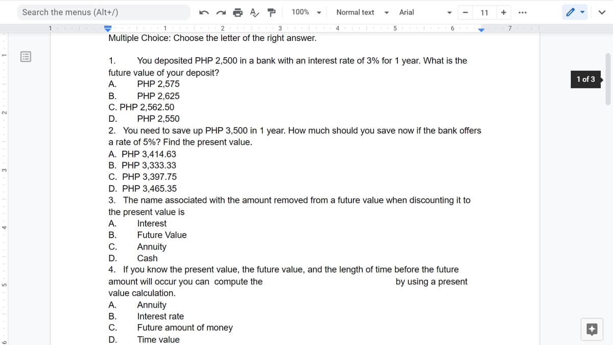 Search the menus (Alt+/)
A, P
100%
Normal text
Arial
11
3
6
7
Multiple Choice: Choose the letter of the right answer.
1.
You deposited PHP 2,500 in a bank with an interest rate of 3% for 1 year. What is the
future value of your deposit?
PHP 2,575
1 of 3
А.
В.
PHP 2,625
C. PHP 2,562.50
D.
PHP 2,550
2. You need to save up PHP 3,500 in 1 year. How much should you save now if the bank offers
a rate of 5%? Find the present value.
A. PHP 3,414.63
В. РНP 3,333.33
С. РHP 3,397.75
D. PHP 3,465.35
3. The name associated with the amount removed from a future value when discounting it to
the present value is
A.
Interest
В.
Future Value
С.
Annuity
D.
4. If you know the present value, the future value, and the length of time before the future
amount will occur you can compute the
Cash
by using a present
value calculation.
А.
Annuity
Interest rate
Future amount of money
В.
С.
D.
Time value
