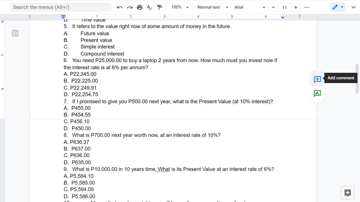 Search the menus (Alt+/)
100%
Normal text
Arial
11
4 I
5
6
7
D.
TIme vaiue
6.
5. It refers to the value right now of some amount of money in the future.
А.
Future value
В.
Present value
С.
Simple interest
D.
Compound interest
6. You need P25,000.00 to buy a laptop 2 years from now. How much must you invest now if
the interest rate is at 6% per annum?
A. P22,345.00
Add comment
B. P22,225.00
C. P22,249.91
D. P22,254.75
7. If I promised to give you P500.00 next year, what is the Present Value (at 10% interest)?
А. Р455.00
B. P454.55
C. P456.10
D. P450.00
8. What is P700.00 next year worth now, at an interest rate of 10%?
A. P636.37
B. P637.00
C. P636.00
D. P635.00
9. What is P10,000.00 in 10 years time, What is its Present Value at an interest rate of 6%?
A. P5,584.10
В. Р5,585.00
C. P5,594.09
D. P5,586.00
