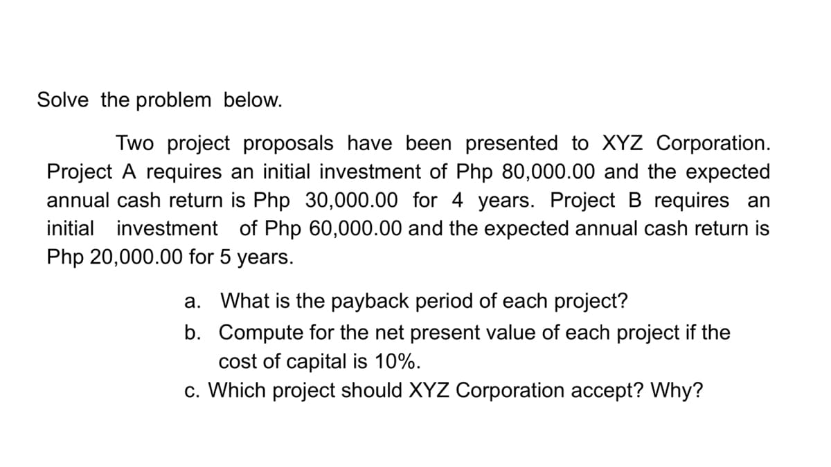 Solve the problem below.
Two project proposals have been presented to XYZ Corporation.
Project A requires an initial investment of Php 80,000.00 and the expected
annual cash return is Php 30,000.00 for 4 years. Project B requires an
initial investment of Php 60,000.00 and the expected annual cash return is
Php 20,000.00 for 5 years.
a. What is the payback period of each project?
b. Compute for the net present value of each project if the
cost of capital is 10%.
c. Which project should XYZ Corporation accept? Why?
