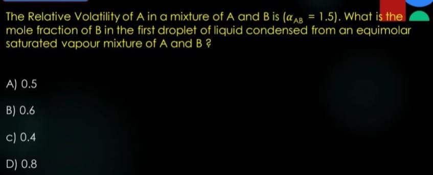 The Relative Volatility of A in a mixture of A and B is (aAB = 1.5). What is the
mole fraction of B in the first droplet of liquid condensed from an equimolar
saturated vapour mixture of A and B ?
A) 0.5
B) 0.6
c) 0.4
D) 0.8
