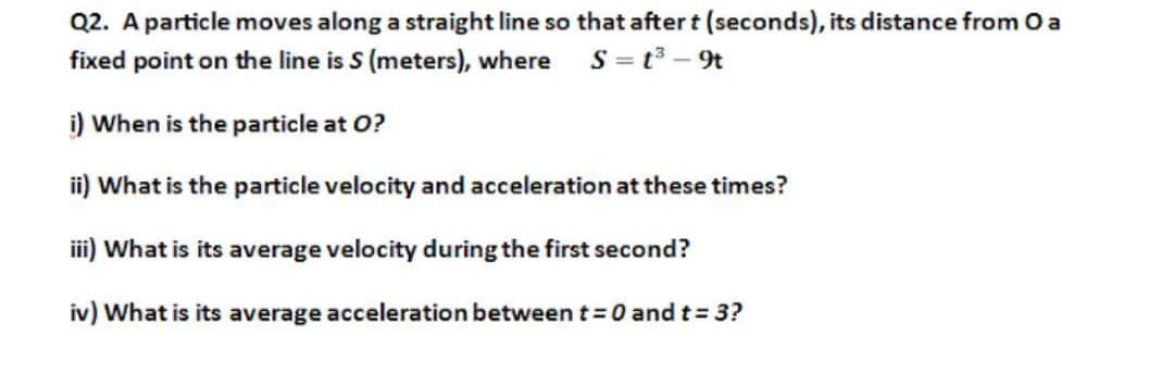 Q2. A particle moves along a straight line so that aftert (seconds), its distance from O a
S = t - 9t
fixed point on the line is S (meters), where
i) When is the particle at O?
ii) What is the particle velocity and acceleration at these times?
iii) What is its average velocity during the first second?
iv) What is its average acceleration between t=0 and t= 3?
