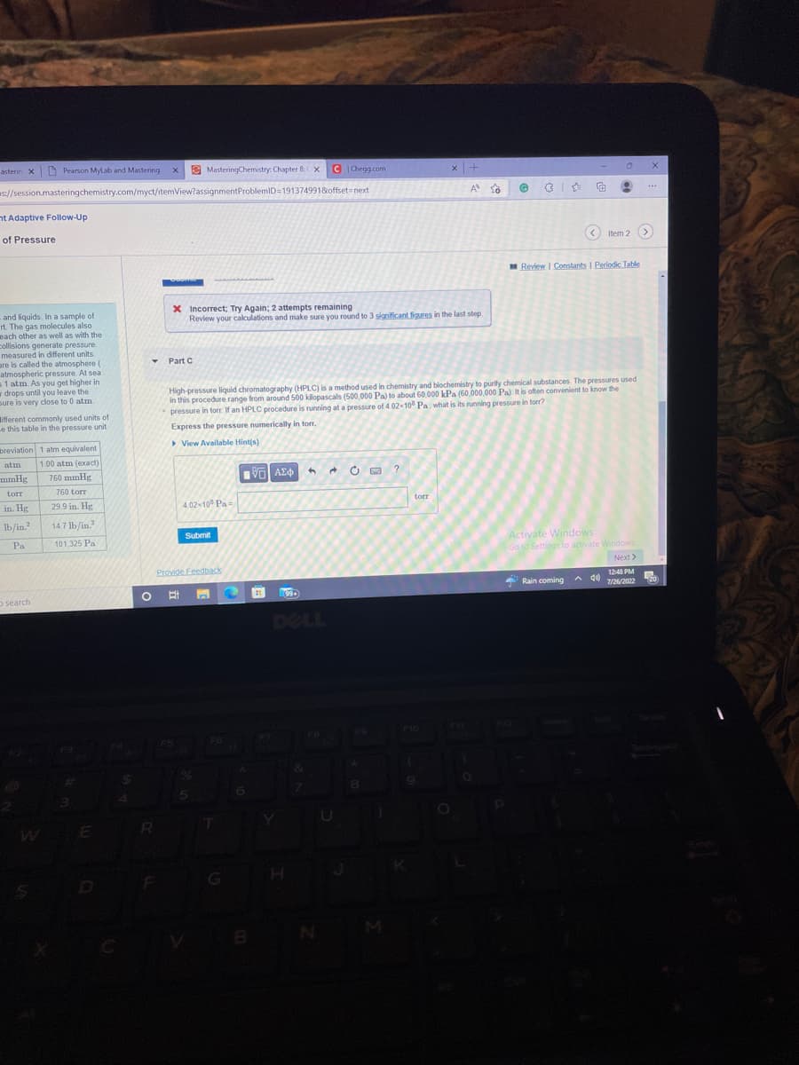 asterin X
Pearson MyLab and Mastering X
nt Adaptive Follow-Up
of Pressure
s://session.masteringchemistry.com/myct/itemView?assignmentProblemID=191374991&offset=next
- and liquids. In a sample of
rt. The gas molecules also
each other as well as with the
collisions generate pressure.
measured in different units.
are is called the atmosphere (
atmospheric pressure. At sea
s 1 atm. As you get higher in
wdrops until you leave the
sure is very close to 0 atm
ifferent commonly used units of
e this table in the pressure unit
breviation 1 atm equivalent
atm 1.00 atm (exact)
mmHg
torr
in. Hg
lb/in.2
Pa
o search
760 mmHg
760 torr
29.9 in. Hg
14.7 lb/in.2
101,325 Pa
WE
$
Y Part C
MasteringChemistry: Chapter 8: X
R
X Incorrect; Try Again; 2 attempts remaining
Review your calculations and make sure you round to 3 significant figures in the last step.
4.02-108 Pa
Submit
Provide Feedback
O Et E
5
High-pressure liquid chromatography (HPLC) is a method used in chemistry and biochemistry to purify chemical substances. The pressures used
in this procedure range from around 500 kilopascals (500,000 Pa) to about 60,000 kPa (60,000,000 Pa). It is often convenient to know the
pressure in torr. If an HPLC procedure is running at a pressure of 4.02×108 Pa, what is its running pressure in torr?
Express the pressure numerically in torr.
View Available Hint(s)
G
IVE ΑΣΦ
C Chegg.com
6
1199.
H
1 → Ć
U
8
1
?
torr
x +
A
P10
(
F11
@
P
€ 8
<Item 2 >
Review | Constants | Periodic Table
A
Activate Windows
Go to Settings to activate Windows
Next >
Rain coming d
12:48 PM
7/26/2022
X
20