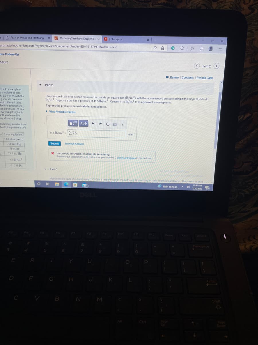 K
on.masteringchemistry.com/myct/itemView?assignmentProblemID=191374991&offset=next
tive Follow-Up
ssure
Pearson MyLab and Mastering X
ids. In a sample of
as molecules also
er as well as with the
generate pressure.
ed in different units.
led the atmosphere (
meric pressure. At sea
As you get higher in
until you leave the
ery close to 0 atm.
commonly used units of
ble in the pressure unit
on 1 atm equivalent
1.00 atm (exact)
-
3
2
ch
760 mmHg
760 torr
29.9 in. Hg
14.7 lb/in.²
101,325 Pa
E
D
C
F
Y Part B
Submit
5
41.5 lb/in.² 2.75
T Part C
MasteringChemistry: Chapter 8: X CChegg.com
The pressure in car tires is often measured in pounds per square inch (lb/in.2), with the recommended pressure being in the range of 25 to 45
lb/in. Suppose a tire has a pressure of 41.5 lb/in.² Convert 41.5 lb/in.2 to its equivalent in atmospheres.
Express the pressure numerically in atmospheres.
View Available Hint(s)
T
G
[ΫΠΙ ΑΣΦ
F6
Previous Answers
X Incorrect; Try Again; 2 attempts remaining
Review your calculations and make sure you round to 3 significant figures in the last step.
B
F7
Y
senings to activate Windows
High-pressure liquid chromatography (HPLC) is a method used in chemistry and biochemistry to purify chemical substances. The pressures used
O Et n C 21
Rain coming
12:47 PM
Adal
7/26/2022 20
H
99+
&
h →
7
N
J
8
F9
M
1
?
K
F10
(
atm
Alt
x +
A
L
F11
G
P
F12
Review | Constants | Periodic Table
Activate Windows
Item 2
Home
End
D
Backspace
Enter
X
***
Shift