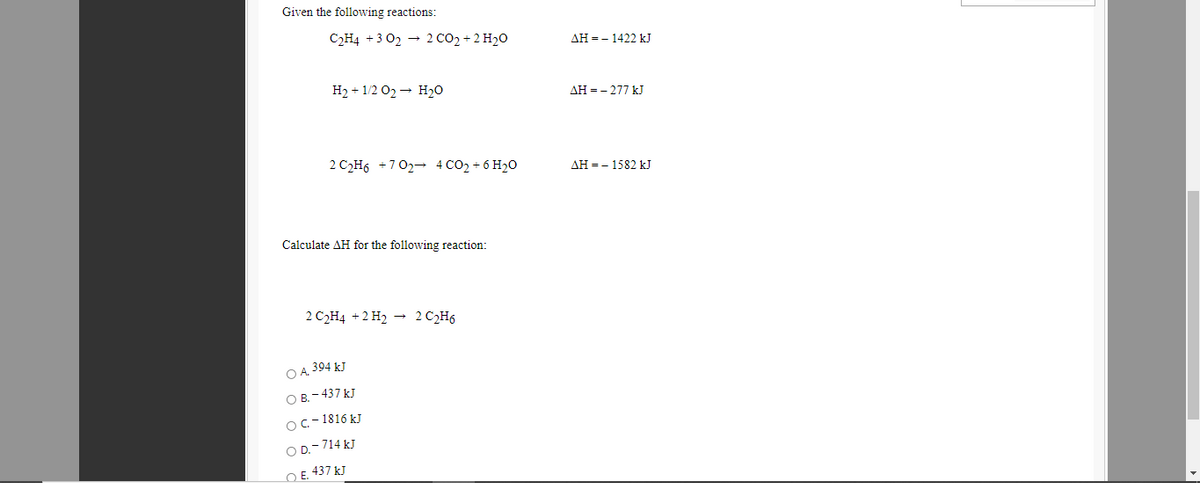 Given the following reactions:
C2H4 +3 02 - 2 CO2 + 2 H20
AH = - 1422 kJ
H2 + 1/2 02 - H20
AH = - 277 kJ
2 C2H6 +702- 4 CO2 + 6 H20
AH = - 1582 kJ
Calculate AH for the following reaction:
2 C2H4 +2 H2 - 2 C2H6
O A 394 kJ
O B. - 437 kJ
Oc-1816 kJ
O D.-714 kJ
O E. 437 kJ
