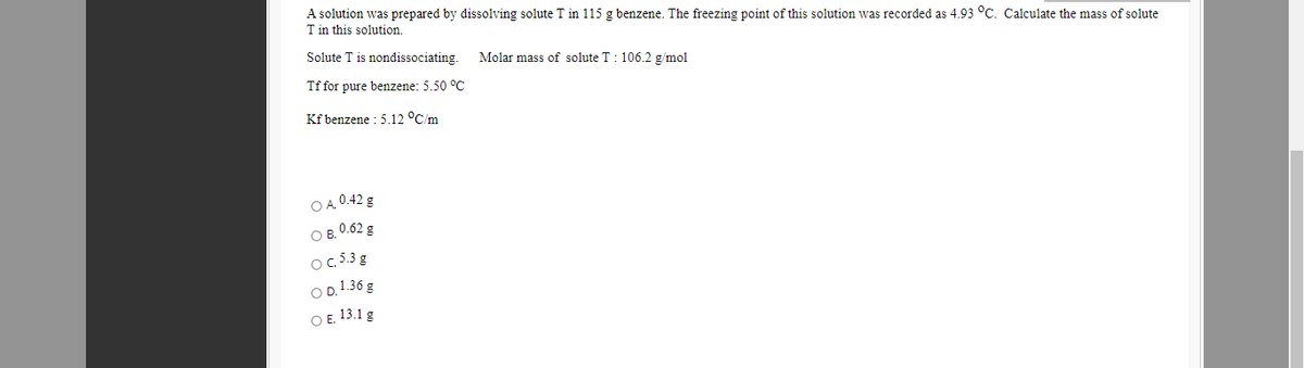 A solution was prepared by dissolving solute T in 115 g benzene. The freezing point of this solution was recorded as 4.93 °C. Calculate the mass of solute
T in this solution.
Solute T is nondissociating.
Molar mass of solute T: 106.2 g/mol
Tf for pure benzene: 5.50 °C
Kf benzene : 5.12 °C/m
O A. 0.42 g
O B. 0.62 g
OC 5.3 g
O D.1.36 g
ОЕ 13.1 g
