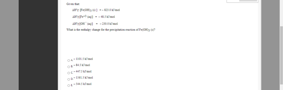 Given that:
AH°F [Fe(OH)3 (s)] -- 823.0 kJ/mol
AH°F [Fe+3 (aq)] = - 48.5 kJ/mol
AH°F [OH (aq)] = - 230.0 kJ/mol
What is the enthalpy change for the precipitation reaction of Fe(OH)3 (s)?
O A-1101.5 kJ/mol
O B.- 84.5 kJ/mol
Oc-447.5 kJ/mo1
O D.- 1561.5 kJ/mol
O E. - 544.5 kJ/mol
