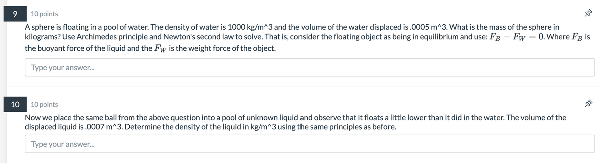 10 points
A sphere is floating in a pool of water. The density of water is 1000 kg/m^3 and the volume of the water displaced is .0005 m^3. What is the mass of the sphere in
kilograms? Use Archimedes principle and Newton's second law to solve. That is, consider the floating object as being in equilibrium and use: FB – Fw = 0. Where FB is
the buoyant force of the liquid and the Fw is the weight force of the object.
Type your answer..
10
10 points
Now we place the same ball from the above question into a pool of unknown liquid and observe that it floats a little lower than it did in the water. The volume of the
displaced liquid is .0007 m^3. Determine the density of the liquid in kg/m^3 using the same principles as before.
Type your answer...
