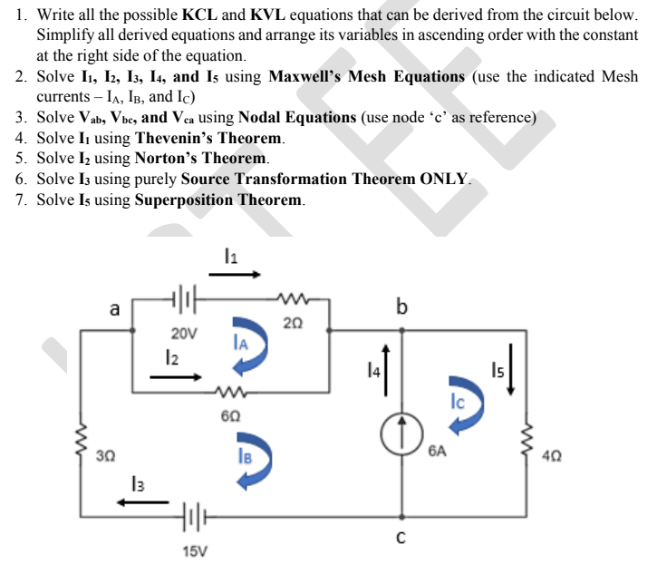 1. Write all the possible KCL and KVL equations that can be derived from the circuit below.
Simplify all derived equations and arrange its variables in ascending order with the constant
at the right side of the equation.
2. Solve I1, I2, I3, I4, and Is using Maxwell's Mesh Equations (use the indicated Mesh
currents – IA, IB, and Ic)
3. Solve Vab, Vbe, and Vea using Nodal Equations (use node 'c' as reference)
4. Solve Ii using Thevenin’s Theorem.
5. Solve Iz using Norton’s Theorem.
6. Solve Iz using purely Source Transformation Theorem ONLY.
7. Solve Is using Superposition Theorem.
l1
a
b
20
20V
IA
I2
14
Is
Ic
60
30
6A
40
I3
15V
