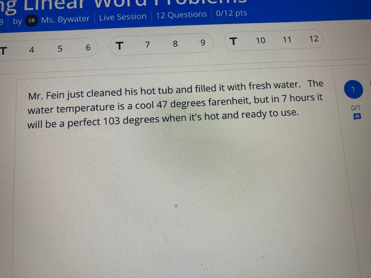 ng
g LIr
3 by SB Ms. Bywater Live Session
12 Questions 0/12 pts
4
5.
6
8.
6.
10
11
12
Mr. Fein just cleaned his hot tub and filled it with fresh water. The
1
water temperature is a cool 47 degrees farenheit, but in 7 hours it
will be a perfect 103 degrees when it's hot and ready to use.
0/1
