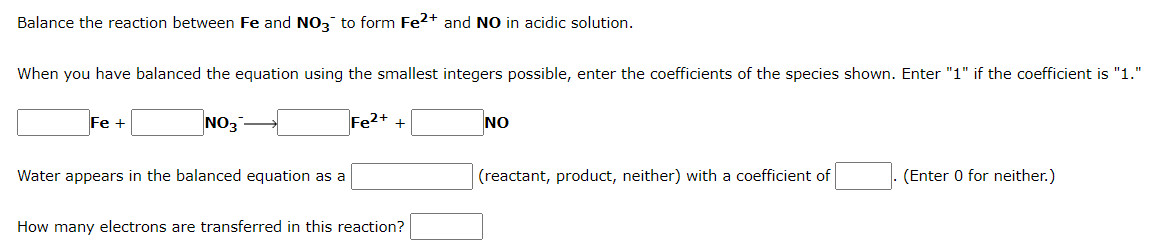 Balance the reaction between Fe and NO3 to form Fe2+ and NO in acidic solution.
When you have balanced the equation using the smallest integers possible, enter the coefficients of the species shown. Enter "1" if the coefficient is "1."
Fe +
NO3-
+
NO
Water appears in the balanced equation as a
(reactant, product, neither) with a coefficient of
(Enter 0 for neither.)
How many electrons are transferred in this reaction?