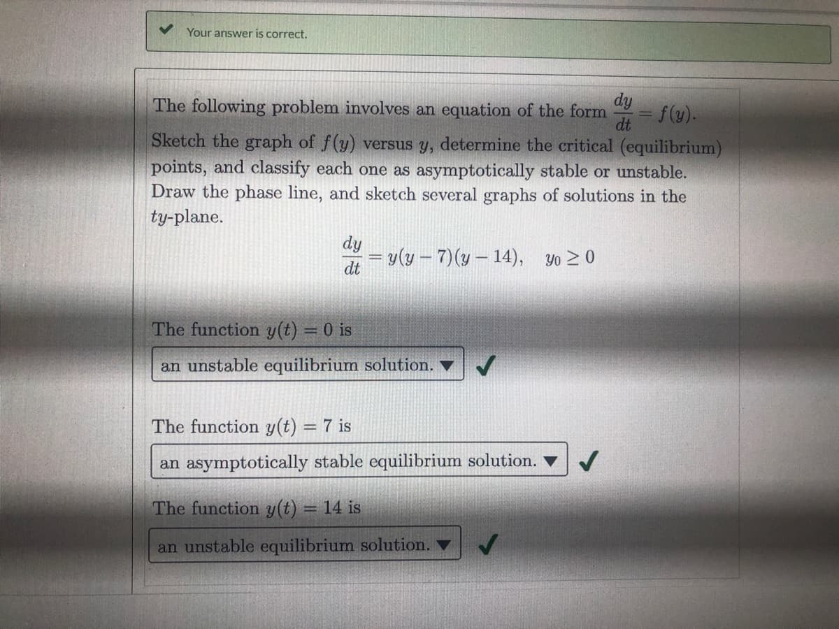 Your answer is correct.
dy
dt f(y).
The following problem involves an equation of the form
Sketch the graph of f(y) versus y, determine the critical (equilibrium)
points, and classify each one as asymptotically stable or unstable.
Draw the phase line, and sketch several graphs of solutions in the
ty-plane.
dy
= v(y – 7)(y – 14), Yo > 0
dt
The function y(t) = 0 is
%3D
an unstable equilibrium solution. V
The function y(t) = 7 is
an asymptotically stable equilibrium solution.
The function y(t) = 14 is
an unstable equilibrium solution. ▼
