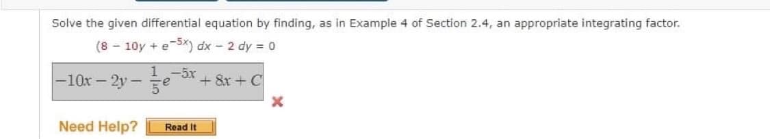 Solve the given differential equation by finding, as in Example 4 of Section 2.4, an appropriate integrating factor.
(8 - 10y + e-5x) dx - 2 dy = 0
10x - 2y 5x
+ 8x + C
Need Help?
Read It
X