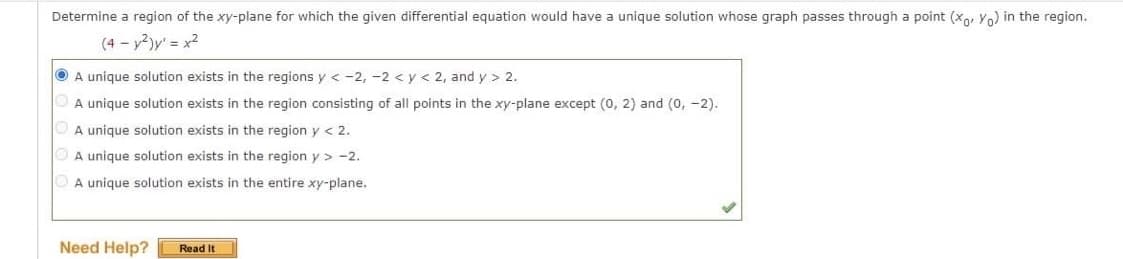 Determine a region of the xy-plane for which the given differential equation would have a unique solution whose graph passes through a point (xo, Yo) in the region.
(4- y²)y¹ = x²
A unique solution exists in the regions y < -2, -2 < y < 2, and y > 2.
A unique solution exists in the region consisting of all points in the xy-plane except (0, 2) and (0, -2).
A unique solution exists in the region y < 2.
A unique solution exists in the region y> -2.
A unique solution exists in the entire xy-plane.
Need Help? Read It